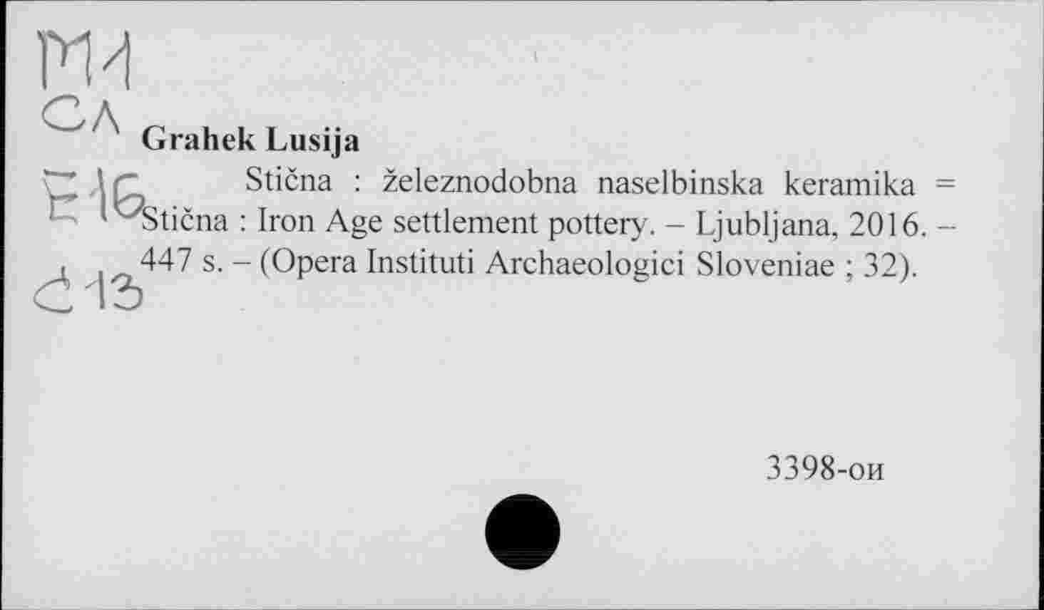 ﻿ги
Сл
Grahek Lusija
H"~~ lr_	Stična : železnodobna naselbinska keramika =
‘^Stična : Iron Age settlement pottery. - Ljubljana, 2016. -447 s. - (Opera Institut! Archaeologici Sloveniae ; 32).
к—I
3398-ои